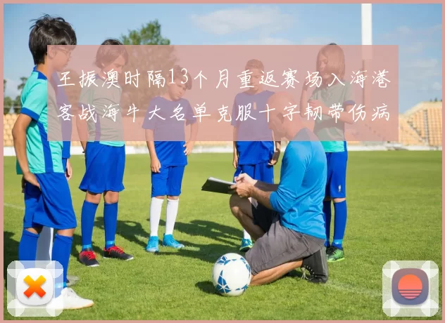 王振澳时隔13个月重返赛场入海港客战海牛大名单克服十字韧带伤病挑战