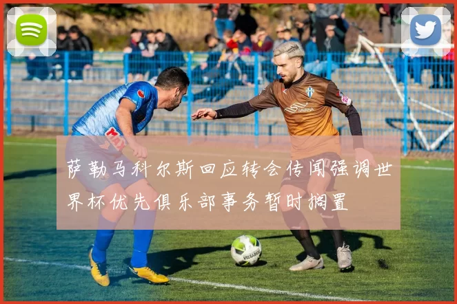 萨勒马科尔斯回应转会传闻强调世界杯优先俱乐部事务暂时搁置