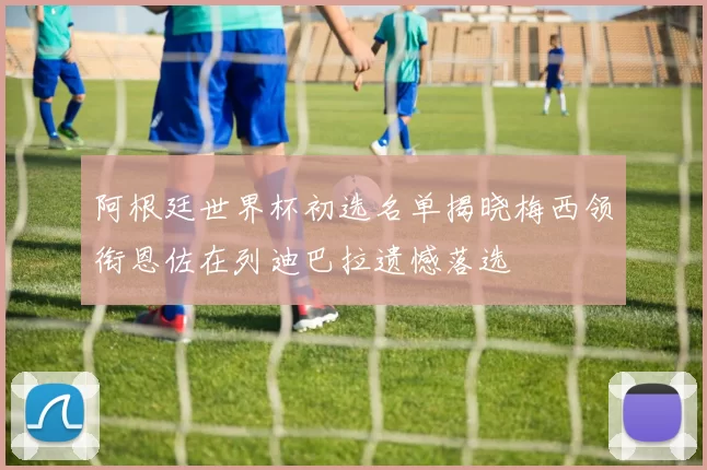 阿根廷世界杯初选名单揭晓梅西领衔恩佐在列迪巴拉遗憾落选