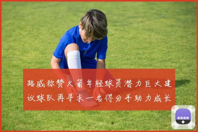 路威称赞火箭年轻球员潜力巨大建议球队再寻求一名得分手助力成长