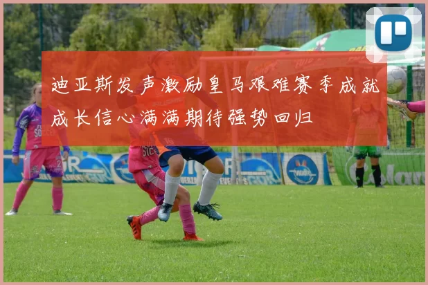 迪亚斯发声激励皇马艰难赛季成就成长信心满满期待强势回归