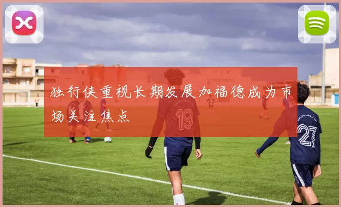 独行侠重视长期发展加福德成为市场关注焦点