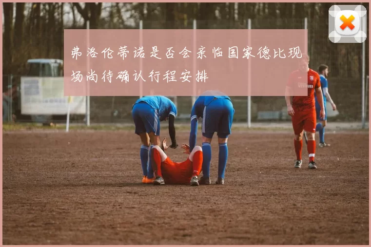 弗洛伦蒂诺是否会亲临国家德比现场尚待确认行程安排