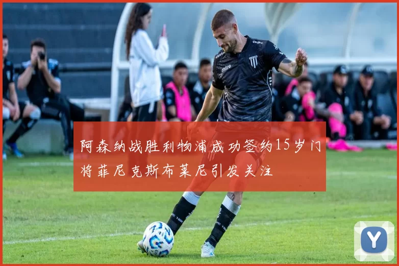 阿森纳战胜利物浦成功签约15岁门将菲尼克斯布莱尼引发关注