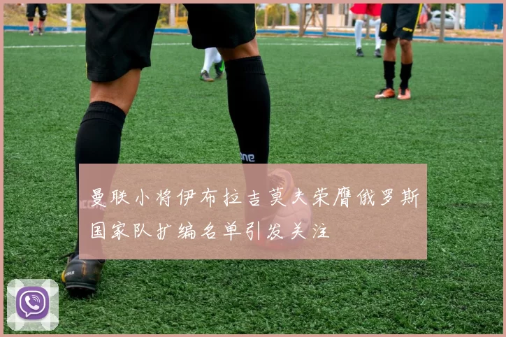 曼联小将伊布拉吉莫夫荣膺俄罗斯国家队扩编名单引发关注