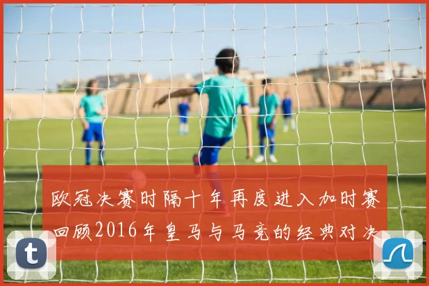 欧冠决赛时隔十年再度进入加时赛回顾2016年皇马与马竞的经典对决