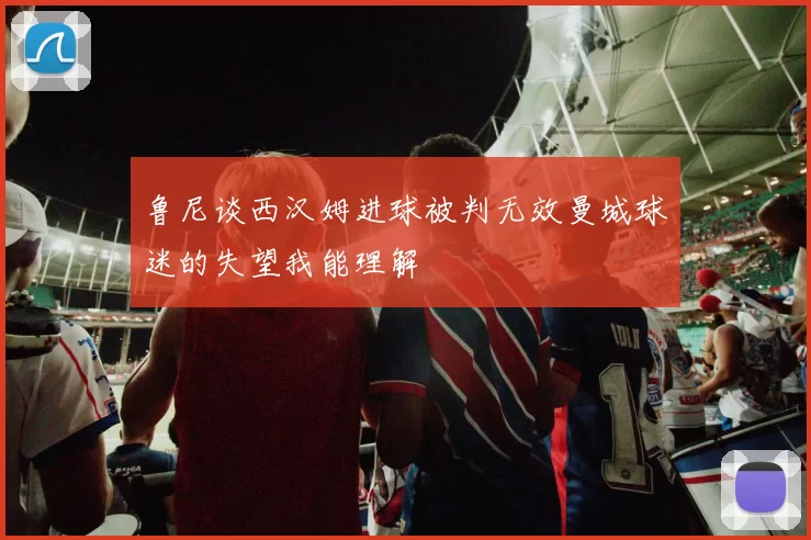 鲁尼谈西汉姆进球被判无效曼城球迷的失望我能理解