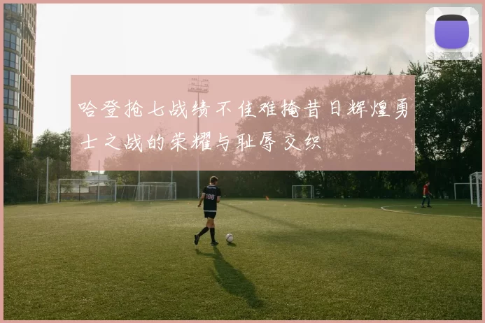 哈登抢七战绩不佳难掩昔日辉煌勇士之战的荣耀与耻辱交织