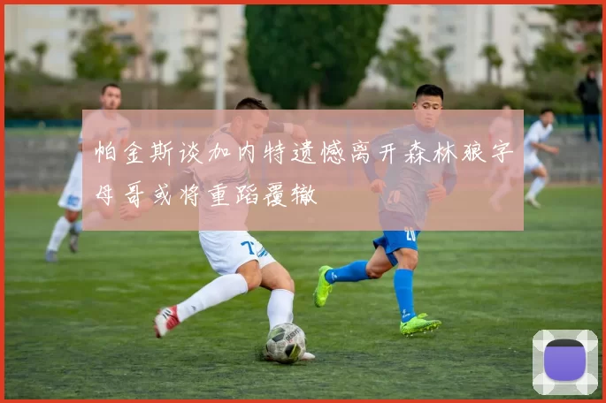 帕金斯谈加内特遗憾离开森林狼字母哥或将重蹈覆辙