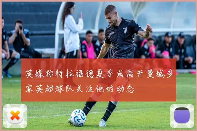英媒称特拉福德夏季或离开曼城多家英超球队关注他的动态